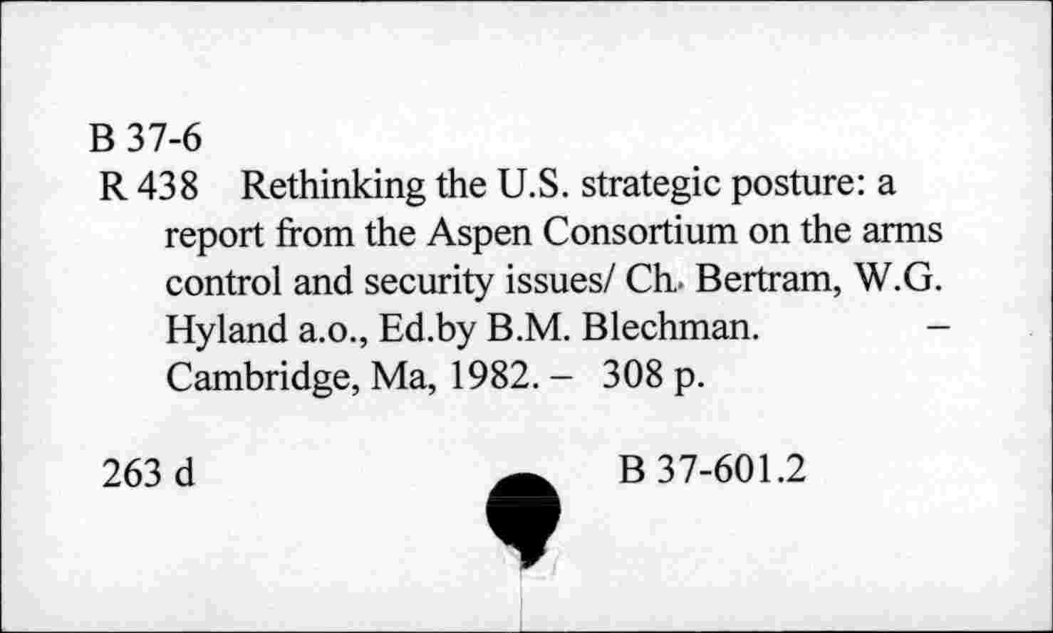 ﻿B 37-6
R 438 Rethinking the U.S. strategic posture: a report from the Aspen Consortium on the arms control and security issues/ Ch. Bertram, W.G. Hyland a.o., Ed.by B.M. Blechman. Cambridge, Ma, 1982. - 308 p.
263 d
B 37-601.2